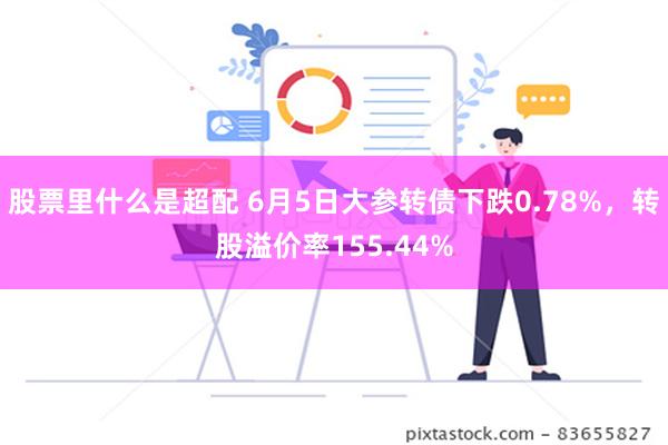 股票里什么是超配 6月5日大参转债下跌0.78%，转股溢价率155.44%