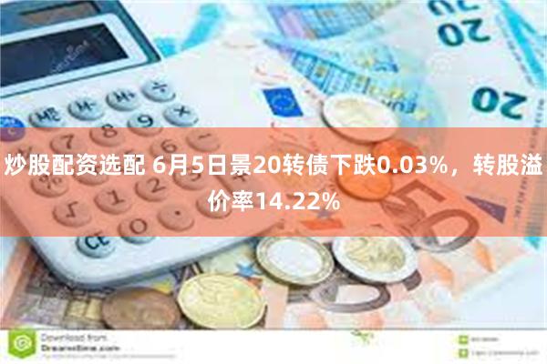 炒股配资选配 6月5日景20转债下跌0.03%，转股溢价率14.22%