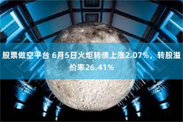 股票做空平台 6月5日火炬转债上涨2.07%，转股溢价率26.41%