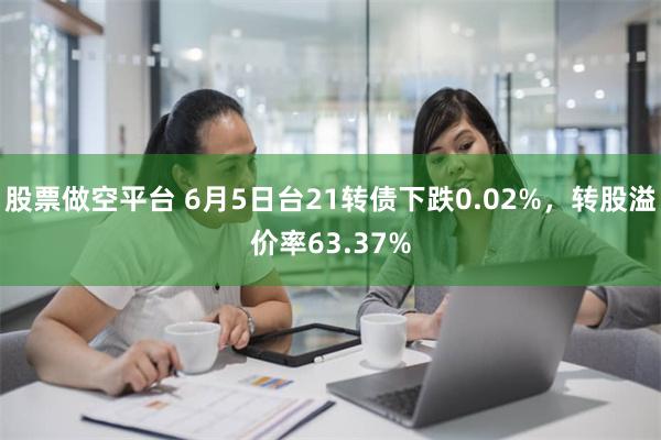 股票做空平台 6月5日台21转债下跌0.02%，转股溢价率63.37%