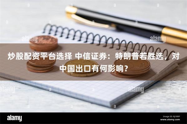 炒股配资平台选择 中信证券：特朗普若胜选，对中国出口有何影响？