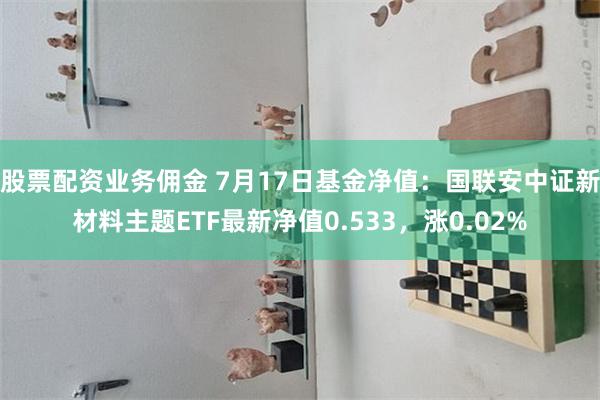 股票配资业务佣金 7月17日基金净值：国联安中证新材料主题ETF最新净值0.533，涨0.02%