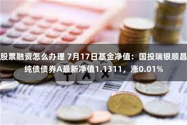 股票融资怎么办理 7月17日基金净值：国投瑞银顺昌纯债债券A最新净值1.1311，涨0.01%