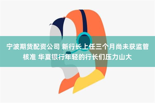 宁波期货配资公司 新行长上任三个月尚未获监管核准 华夏银行年轻的行长们压力山大