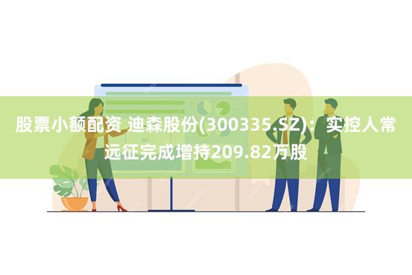 股票小额配资 迪森股份(300335.SZ)：实控人常远征完成增持209.82万股