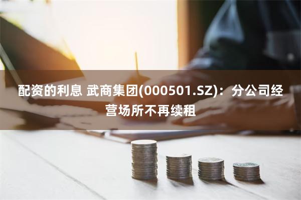 配资的利息 武商集团(000501.SZ)：分公司经营场所不再续租