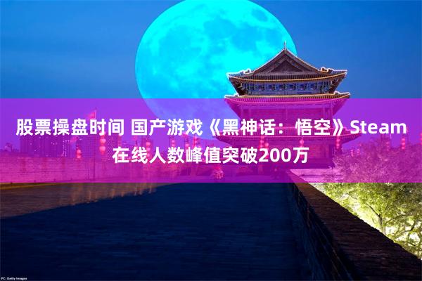 股票操盘时间 国产游戏《黑神话：悟空》Steam在线人数峰值突破200万