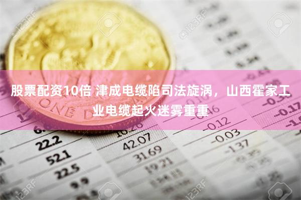 股票配资10倍 津成电缆陷司法旋涡，山西霍家工业电缆起火迷雾