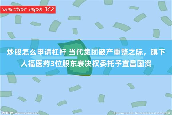 炒股怎么申请杠杆 当代集团破产重整之际，旗下人福医药3位股东表决权委托予宜昌国资