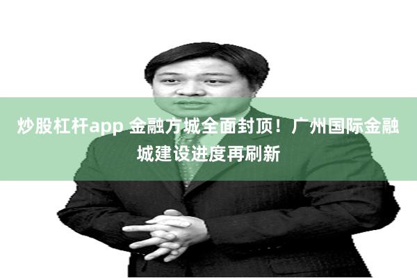 炒股杠杆app 金融方城全面封顶！广州国际金融城建设进度再刷新