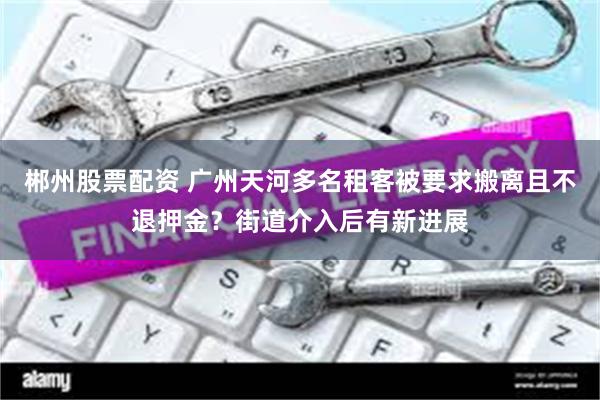 郴州股票配资 广州天河多名租客被要求搬离且不退押金？街道介入后有新进展