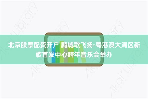 北京股票配资开户 鹏城歌飞扬·粤港澳大湾区新歌首发中心跨年音乐会举办