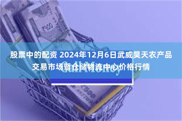 股票中的配资 2024年12月6日武威昊天农产品交易市场暨仓储物流中心价格行情