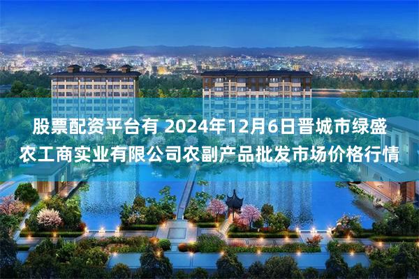 股票配资平台有 2024年12月6日晋城市绿盛农工商实业有限公司农副产品批发市场价格行情