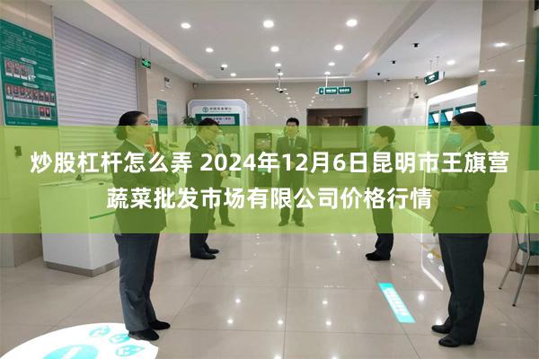 炒股杠杆怎么弄 2024年12月6日昆明市王旗营蔬菜批发市场有限公司价格行情