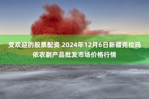 受欢迎的股票配资 2024年12月6日新疆克拉玛依农副产品批发市场价格行情