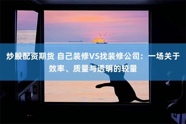 炒股配资期货 自己装修VS找装修公司：一场关于效率、质量与透明的较量