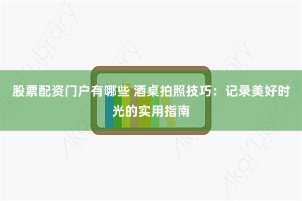 股票配资门户有哪些 酒桌拍照技巧：记录美好时光的实用指南