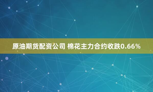 原油期货配资公司 棉花主力合约收跌0.66%