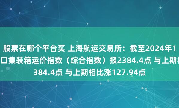 股票在哪个平台买 上海航运交易所：截至2024年12月13日 上海出口集装箱运价指数（综合指数）报2384.4点 与上期相比涨127.94点