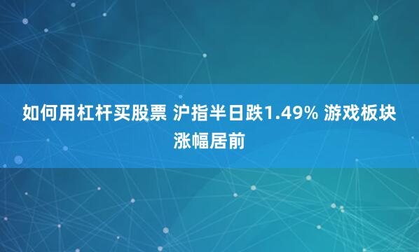 如何用杠杆买股票 沪指半日跌1.49% 游戏板块涨幅居前