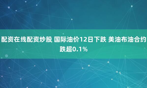 配资在线配资炒股 国际油价12日下跌 美油布油合约跌超0.1%