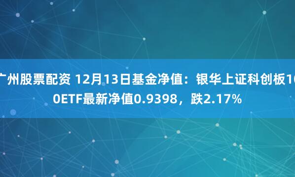 广州股票配资 12月13日基金净值：银华上证科创板100ETF最新净值0.9398，跌2.17%