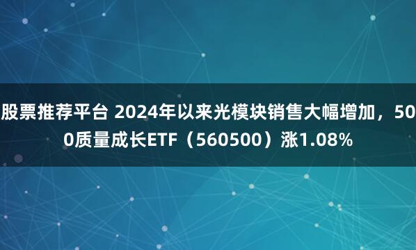 股票推荐平台 2024年以来光模块销售大幅增加，500质量成长ETF（560500）涨1.08%