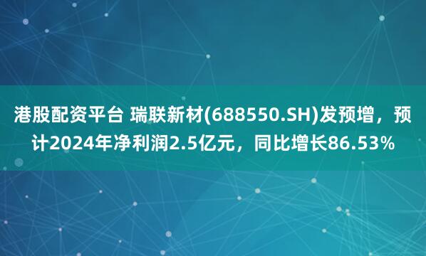 港股配资平台 瑞联新材(688550.SH)发预增，预计2024年净利润2.5亿元，同比增长86.53%