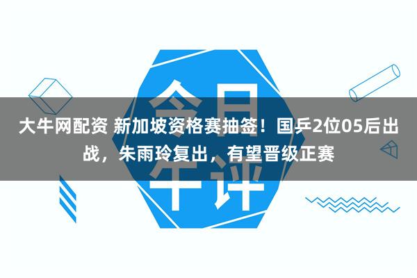 大牛网配资 新加坡资格赛抽签！国乒2位05后出战，朱雨玲复出，有望晋级正赛