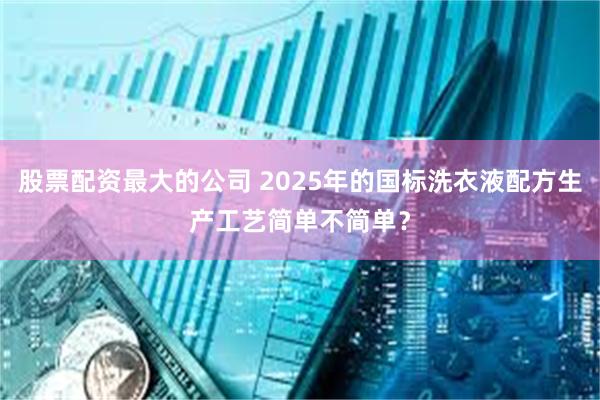 股票配资最大的公司 2025年的国标洗衣液配方生产工艺简单不简单？