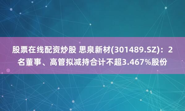 股票在线配资炒股 思泉新材(301489.SZ)：2名董事、高管拟减持合计不超3.467%股份