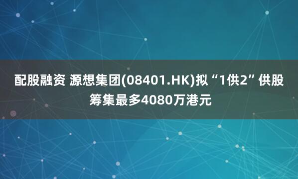 配股融资 源想集团(08401.HK)拟“1供2”供股 筹集最多4080万港元