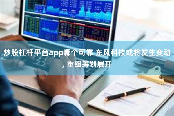 炒股杠杆平台app哪个可靠 东风科技或将发生变动, 重组筹划展开