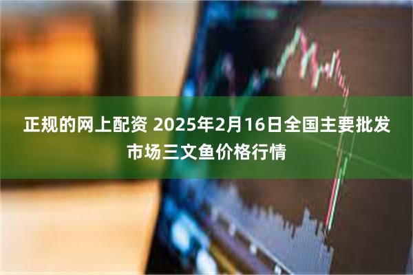 正规的网上配资 2025年2月16日全国主要批发市场三文鱼价格行情