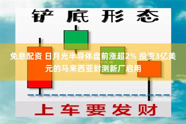 免息配资 日月光半导体盘前涨超2% 投资3亿美元的马来西亚封测新厂启用