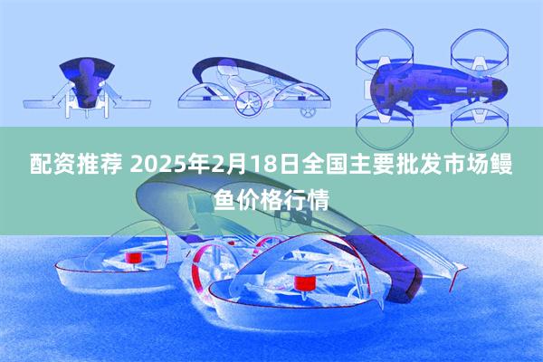 配资推荐 2025年2月18日全国主要批发市场鳗鱼价格行情