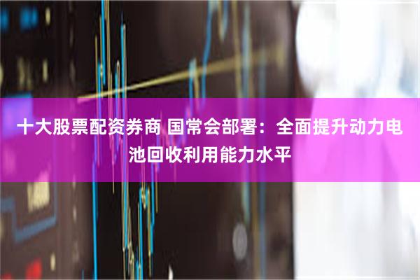 十大股票配资券商 国常会部署：全面提升动力电池回收利用能力水平