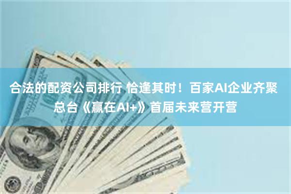 合法的配资公司排行 恰逢其时！百家AI企业齐聚 总台《赢在AI+》首届未来营开营