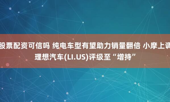 股票配资可信吗 纯电车型有望助力销量翻倍 小摩上调理想汽车(LI.US)评级至“增持”