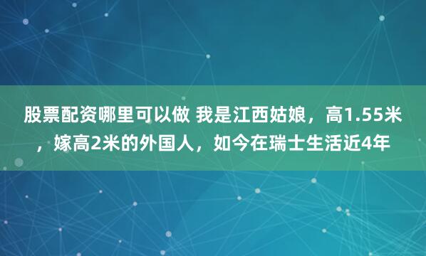 股票配资哪里可以做 我是江西姑娘，高1.55米，嫁高2米的外国人，如今在瑞士生活近4年