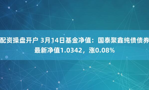 配资操盘开户 3月14日基金净值：国泰聚鑫纯债债券最新净值1.0342，涨0.08%