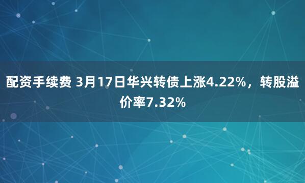 配资手续费 3月17日华兴转债上涨4.22%，转股溢价率7.32%