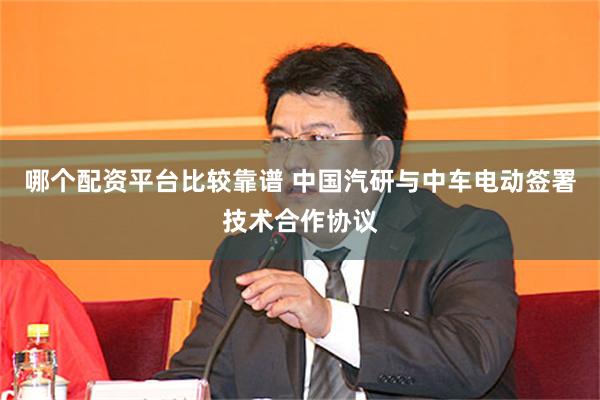 哪个配资平台比较靠谱 中国汽研与中车电动签署技术合作协议